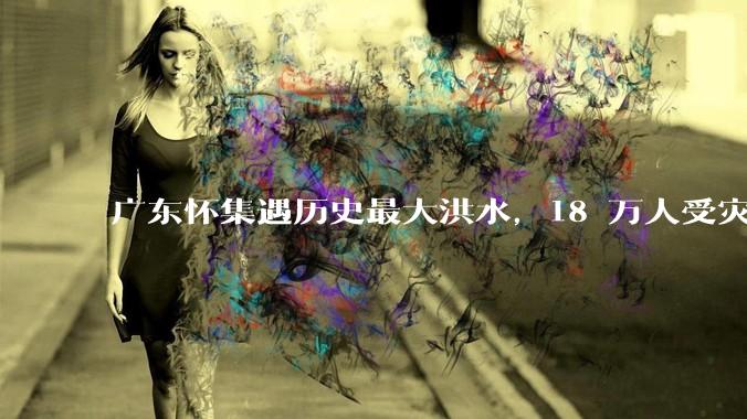 广东怀集遇历史最大洪水，18 万人受灾，积水最深处达 3 米，目前当地情况如何？